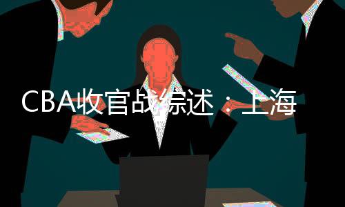 CBA收官战综述：上海惨败浙江 新疆狂胜江苏