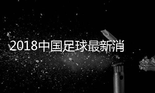 2018中国足球最新消息：13年无缘世青赛 12年无缘亚青赛4强