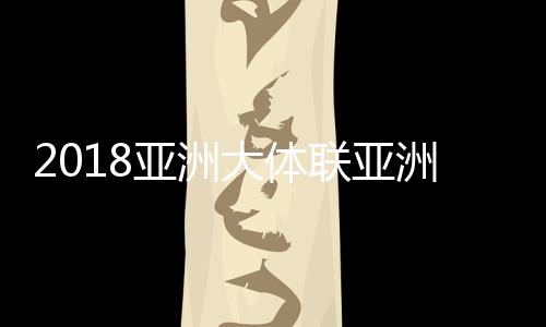 2018亚洲大体联亚洲杯10月31日开始 23支球队分组情况一览