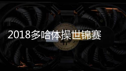 2018多哈体操世锦赛中国男团预赛第二 肖若腾全能卫冕几率多大