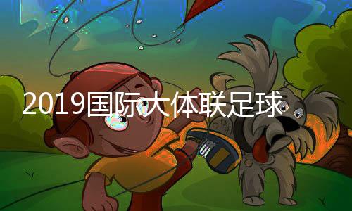 2019国际大体联足球世界杯比赛时间+分组抽签结果出炉