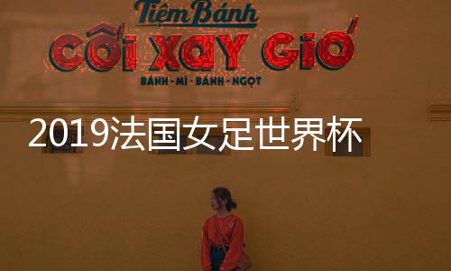 2019法国女足世界杯赛程表 中国女足CCTV5直播地址+比赛时间