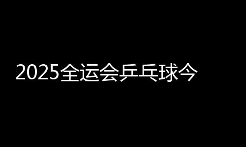 2025全运会乒乓球今天（11月13日）赛程直播时间表 比赛对阵名单