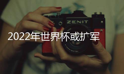 2022年世界杯或扩军为48支球队 扩军后中国能进世界杯吗？